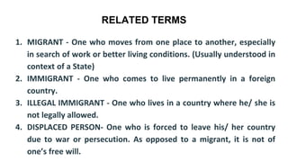 RELATED TERMS
1. MIGRANT - One who moves from one place to another, especially
in search of work or better living conditions. (Usually understood in
context of a State)
2. IMMIGRANT - One who comes to live permanently in a foreign
country.
3. ILLEGAL IMMIGRANT - One who lives in a country where he/ she is
not legally allowed.
4. DISPLACED PERSON- One who is forced to leave his/ her country
due to war or persecution. As opposed to a migrant, it is not of
one’s free will.
 