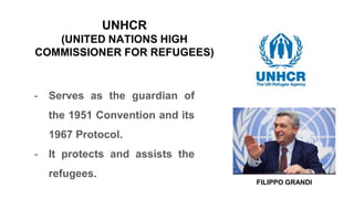UNHCR
(UNITED NATIONS HIGH
COMMISSIONER FOR REFUGEES)
- Serves as the guardian of
the 1951 Convention and its
1967 Protocol.
- It protects and assists the
refugees.
FILIPPO GRANDI
 