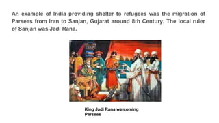 An example of India providing shelter to refugees was the migration of
Parsees from Iran to Sanjan, Gujarat around 8th Century. The local ruler
of Sanjan was Jadi Rana.
King Jadi Rana welcoming
Parsees
 