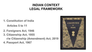 INDIAN CONTEXT
LEGAL FRAMEWORK
1. Constitution of India
Articles 5 to 11
2. Foreigners Act, 1946
3. Citizenship Act, 1955
r/w Citizenship (Amendment) Act, 2019
4. Passport Act, 1967
 