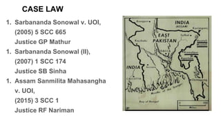 CASE LAW
1. Sarbananda Sonowal v. UOI,
(2005) 5 SCC 665
Justice GP Mathur
1. Sarbananda Sonowal (II),
(2007) 1 SCC 174
Justice SB Sinha
1. Assam Sanmilita Mahasangha
v. UOI,
(2015) 3 SCC 1
Justice RF Nariman
 