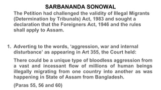 SARBANANDA SONOWAL
The Petition had challenged the validity of Illegal Migrants
(Determination by Tribunals) Act, 1983 and sought a
declaration that the Foreigners Act, 1946 and the rules
shall apply to Assam.
1. Adverting to the words, ‘aggression, war and internal
disturbance’ as appearing in Art 355, the Court held:
There could be a unique type of bloodless aggression from
a vast and incessant flow of millions of human beings
illegally migrating from one country into another as was
happening in State of Assam from Bangladesh.
(Paras 55, 56 and 60)
 