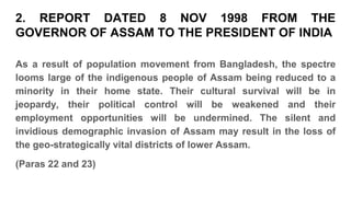 As a result of population movement from Bangladesh, the spectre
looms large of the indigenous people of Assam being reduced to a
minority in their home state. Their cultural survival will be in
jeopardy, their political control will be weakened and their
employment opportunities will be undermined. The silent and
invidious demographic invasion of Assam may result in the loss of
the geo-strategically vital districts of lower Assam.
(Paras 22 and 23)
2. REPORT DATED 8 NOV 1998 FROM THE
GOVERNOR OF ASSAM TO THE PRESIDENT OF INDIA
 