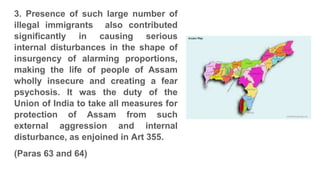 3. Presence of such large number of
illegal immigrants also contributed
significantly in causing serious
internal disturbances in the shape of
insurgency of alarming proportions,
making the life of people of Assam
wholly insecure and creating a fear
psychosis. It was the duty of the
Union of India to take all measures for
protection of Assam from such
external aggression and internal
disturbance, as enjoined in Art 355.
(Paras 63 and 64)
 