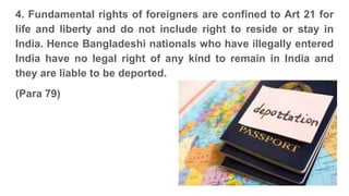 4. Fundamental rights of foreigners are confined to Art 21 for
life and liberty and do not include right to reside or stay in
India. Hence Bangladeshi nationals who have illegally entered
India have no legal right of any kind to remain in India and
they are liable to be deported.
(Para 79)
 