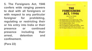 5. The Foreigners Act, 1946
confers wide ranging powers
to deal with all foreigners or
with respect to any particular
foreigner for prohibiting,
regulating or restricting their
or his entry into India or their
presence or continued
presence including their
arrest, detention and
confinement.
(Para 22)
 