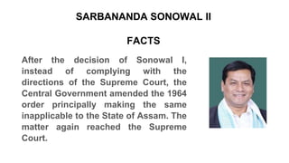 SARBANANDA SONOWAL II
FACTS
After the decision of Sonowal I,
instead of complying with the
directions of the Supreme Court, the
Central Government amended the 1964
order principally making the same
inapplicable to the State of Assam. The
matter again reached the Supreme
Court.
 