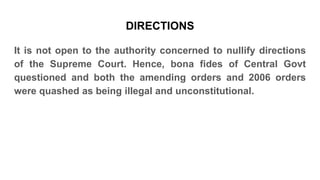 DIRECTIONS
It is not open to the authority concerned to nullify directions
of the Supreme Court. Hence, bona fides of Central Govt
questioned and both the amending orders and 2006 orders
were quashed as being illegal and unconstitutional.
 