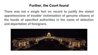 There was not a single fact on record to justify the stated
apprehensions of trouble/ victimization of genuine citizens at
the hands of specified authorities in the name of detection
and deportation of foreigners.
Further, the Court found
 