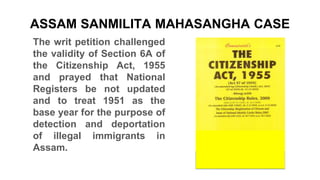 ASSAM SANMILITA MAHASANGHA CASE
The writ petition challenged
the validity of Section 6A of
the Citizenship Act, 1955
and prayed that National
Registers be not updated
and to treat 1951 as the
base year for the purpose of
detection and deportation
of illegal immigrants in
Assam.
 