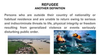 Persons who are outside their country of nationality or
habitual residence and are unable to return owing to serious
and indiscriminate threats to life, physical integrity or freedom
resulting from generalized violence or events seriously
disturbing public order.
REFUGEE
ANOTHER DEFINITION
 