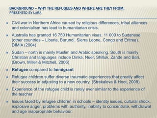 Background – Why the Refugees and where are they from. Presented by Lara Civil war in Northern Africa caused by religious differences, tribal alliances and colonialism has lead to humanitarian crisis. Australia has granted 16 759 Humanitarian visas, 11 000 to Sudanese (other countries – Liberia, Burundi, Sierra Leone, Congo and Eritrea). DIMIA (2004) Sudan – north is mainly Muslim and Arabic speaking. South is mainly Christian and languages include Dinka, Nuer, Shilluk, Zande and Bari. (Brown, Miller & Mitchell, 2006) Refugee compared to Immigrant Refugee children suffer diverse traumatic experiences that greatly affect their success in adjusting to a new country. (Strekalova & Hoot, 2008) Experience of the refugee child is rarely ever similar to the experience of the teacher Issues faced by refugee children in schools – identity issues, cultural shock, explosive anger, problems with authority, inability to concentrate, withdrawal and age inappropriate behaviour. 