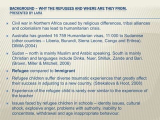 Background – Why the Refugees and where are they from. Presented by Lara Civil war in Northern Africa caused by religious differences, tribal alliances and colonialism has lead to humanitarian crisis. Australia has granted 16 759 Humanitarian visas, 11 000 to Sudanese (other countries – Liberia, Burundi, Sierra Leone, Congo and Eritrea). DIMIA (2004) Sudan – north is mainly Muslim and Arabic speaking. South is mainly Christian and languages include Dinka, Nuer, Shilluk, Zande and Bari. (Brown, Miller & Mitchell, 2006) Refugee compared to Immigrant Refugee children suffer diverse traumatic experiences that greatly affect their success in adjusting to a new country. (Strekalova & Hoot, 2008) Experience of the refugee child is rarely ever similar to the experience of the teacher Issues faced by refugee children in schools – identity issues, cultural shock, explosive anger, problems with authority, inability to concentrate, withdrawal and age inappropriate behaviour. 