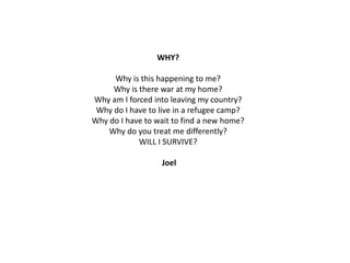 WHY?

Why is this happening to me?
Why is there war at my home?
Why am I forced into leaving my country?
Why do I have to live in a refugee camp?
Why do I have to wait to find a new home?
Why do you treat me differently?
WILL I SURVIVE?
Joel

 