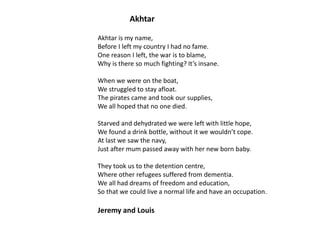 Akhtar
Akhtar is my name,
Before I left my country I had no fame.
One reason I left, the war is to blame,
Why is there so much fighting? It’s insane.
When we were on the boat,
We struggled to stay afloat.
The pirates came and took our supplies,
We all hoped that no one died.
Starved and dehydrated we were left with little hope,
We found a drink bottle, without it we wouldn’t cope.
At last we saw the navy,
Just after mum passed away with her new born baby.

They took us to the detention centre,
Where other refugees suffered from dementia.
We all had dreams of freedom and education,
So that we could live a normal life and have an occupation.

Jeremy and Louis

 