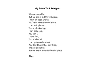 My Poem To A Refugee
We are one alike,
But we are in a different place,
I`m in an open world,
You`re in a Detention Centre,
I can visit places,
You are locked up,
I can get a job,
You can`t,
I have fun,
You are bored,
I can get an education,
You don`t have that privilege,
We are one alike,
But we are in a very different place.
Riley

 