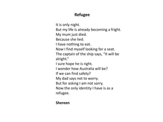 Refugee
It is only night.
But my life is already becoming a fright.
My mum just died.
Because she lied.
I have nothing to eat.
Now I find myself looking for a seat.
The captain of the ship says, “It will be
alright.”
I sure hope he is right.
I wonder how Australia will be?
If we can find safety?
My dad says not to worry.
But for asking I am not sorry.
Now the only identity I have is as a
refugee.
Shereen

 