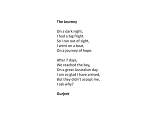 The Journey
On a dark night,
I had a big fright.
So I ran out of sight,
I went on a boat,
On a journey of hope.
After 7 days,
We reached the bay,
On a great Australian day.
I am so glad I have arrived,
But they didn’t accept me,
I ask why?
Gurjeet

 