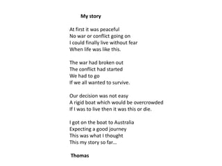 My story
At first it was peaceful
No war or conflict going on
I could finally live without fear
When life was like this.

The war had broken out
The conflict had started
We had to go
If we all wanted to survive.
Our decision was not easy
A rigid boat which would be overcrowded
If I was to live then it was this or die.
I got on the boat to Australia
Expecting a good journey
This was what I thought
This my story so far…
Thomas

 