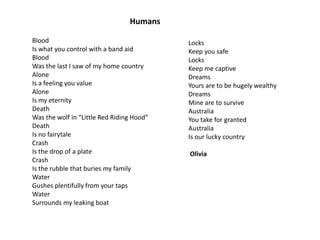 Humans
Blood
Is what you control with a band aid
Blood
Was the last I saw of my home country
Alone
Is a feeling you value
Alone
Is my eternity
Death
Was the wolf in “Little Red Riding Hood”
Death
Is no fairytale
Crash
Is the drop of a plate
Crash
Is the rubble that buries my family
Water
Gushes plentifully from your taps
Water
Surrounds my leaking boat

Locks
Keep you safe
Locks
Keep me captive
Dreams
Yours are to be hugely wealthy
Dreams
Mine are to survive
Australia
You take for granted
Australia
Is our lucky country
Olivia

 