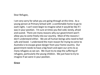 Dear Refugee,
I am very sorry for what you are going through at this time. As a
young person at Primary School with a comfortable home to go to
each night, I can't even begin to imagine what it would be like if I
was in your position. I'm sure at times you feel cold, lonely, afraid
and scared. There are many reasons why our government won't
allow you to come freely into our country. Most of the reasons I
don't understand either. We are all human beings who need to feel
safe and loved. I understand the main reason for trying to come to
Australia is to escape grave danger from your home country. Our
government needs to have a big heart and open our arms to as
many refugees as we can. We must try to stop the suffering of
refugees, particularly the young children. We just have to try to
imagine if we were in your position.
Grace

 