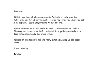 Dear Anh,
I think your story of when you came to Australia is really touching.
What a life you have been through! I was so happy for you when you got
class captain. I could only imagine what it felt like.
I could visualise your story and the harsh conditions you had to face.
The way you turned your life from despair to hope has inspired me to
take every opportunity that comes to me.
You are an inspiration to me and many other kids. Keep up the good
work.
Yours sincerely,
Patrick

 