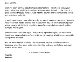 Dear Anh Do,
We have been learning about refugees at school and I have heard about your
story. It is a very touching story about what you went through on the boat. It is
great to know that you were allowed into this country and you are able to have a
successful and joyful life.
It was lucky that you came when you did because if you were to come to Australia
now, you would not be allowed into this country. You are an inspirational person
with a story to tell. I think it is bad the way refugees are being treated, and I’m
sure you would agree.
Before I learnt about this topic, I was partially against refugees, but now I have
heard your story and other refugee’s stories, I am against what the government is
doing at the moment.

You are an inspiration to others. You have made a successful life in Australia
becoming an author, actor and a comedian. You and your family have also given
back to our country.
YOU MAKE A DIFFERENCE.

Regards,
Breanna

 