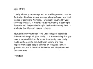 Dear Mr Do,

I really admire your courage and your willingness to come to
Australia. At school we are learning about refugees and their
stories of coming to Australia. I was really touched by your
story in particular. It meant a lot to your family in coming to
Australia and they made the right decision in coming here. I
am lucky that I haven`t been a refugee.
Your journey in your book “The Little Refugee” looked so
difficult and tough for your family. It is also amazing that you
have your own hilarious TV show. Your family have really
made a difference to the Australian society and have
hopefully changed people`s minds on refugees. I am so
grateful and proud that I am Australian and I hope you feel
the same way.
From Sam

 