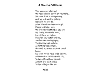 A Place to Call Home
This was never planned,
We need to seek safety on your land.
We have done nothing wrong,
And we just want to belong.
No harm we will do,
After all we have been through.
Please just let us stay,
We will do everything as you say.
My family means the most,
I need them very close.
Bu when you watch one die,
You feel like no tough guy.
The journey had no light,
As nothing was all right.
No food, no water, no place to call
home,
My tears would have filled a dome.
All I want is a country that’s fair,
To live a life without despair.
All I ask is to start anew,
To live a life just like you.
Anna

 