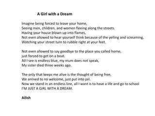 A Girl with a Dream
Imagine being forced to leave your home,
Seeing men, children, and women fleeing along the streets.
Having your house blown up into flames,
Not even allowed to hear yourself think because of the yelling and screaming,
Watching your street turn to rubble right at your feet.
Not even allowed to say goodbye to the place you called home,
just forced to get on a boat.
All I see is endless blue, my mum does not speak,
My sister died three weeks ago.
The only that keeps me alive is the thought of being free,
We arrived to no welcome, just put into jail.
Now we stand in an endless line, all I want is to have a life and go to school
I’M JUST A GIRL WITH A DREAM.
Ailish

 