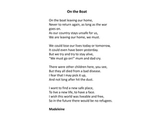 On the Boat
On the boat leaving our home,
Never to return again, as long as the war
goes on.
As our country stays unsafe for us,
We are leaving our home, we must.
We could lose our lives today or tomorrow,
It could even have been yesterday.
But we try and try to stay alive,
“We must go on!” mum and dad cry.
There were other children here, you see,
But they all died from a bad disease.
I fear that I may pick it up,
And not long after hit the dust.
I want to find a new safe place,
To live a new life, to have a face.
I wish this world was liveable and free,
So in the future there would be no refugees.
Madeleine

 