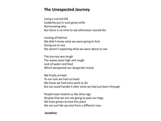 The Unexpected Journey
Living a normal life
Suddenly put in such great strife
Not knowing why
But there is no time to ask otherwise I would die.
Leaving all behind
We didn’t know what we were going to find
Going out to sea
We weren’t expecting what we were about to see.
The journey was tough
The waves were high and rough
Lack of water and food
Which dampened our desperate mood.
We finally arrived
To our luck we had survived
We knew we had more work to do
But we could handle it after what we had just been through.
People have treated us like dirty rags
Despite that we are not going to pack our bags
We have grown to love this place
We are just like you but from a different race.

Jonathon

 