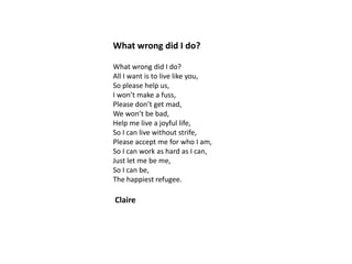 What wrong did I do?
What wrong did I do?
All I want is to live like you,
So please help us,
I won’t make a fuss,
Please don’t get mad,
We won’t be bad,
Help me live a joyful life,
So I can live without strife,
Please accept me for who I am,
So I can work as hard as I can,
Just let me be me,
So I can be,
The happiest refugee.

Claire

 