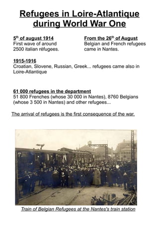 Refugees in Loire-Atlantique
during World War One
5th
of august 1914
First wave of around
2500 italian réfugees.
From the 26th
of August
Belgian and French refugees
came in Nantes.
1915-1916
Croatian, Slovene, Russian, Greek... refugees came also in
Loire-Atlantique
61 000 refugees in the department
51 800 Frenches (whose 30 000 in Nantes), 8760 Belgians
(whose 3 500 in Nantes) and other refugees...
Train of Belgian Refugees at the Nantes's train station
The arrival of refugees is the first consequence of the war.
 