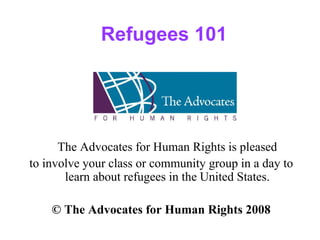 Refugees 101
The Advocates for Human Rights is pleased
to involve your class or community group in a day to
learn about refugees in the United States.
© The Advocates for Human Rights 2008
 