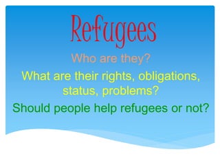 Refugees
Who are they?
What are their rights, obligations,
status, problems?
Should people help refugees or not?
 