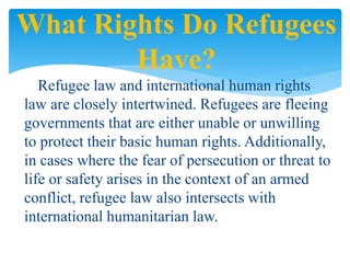 Refugee law and international human rights
law are closely intertwined. Refugees are fleeing
governments that are either unable or unwilling
to protect their basic human rights. Additionally,
in cases where the fear of persecution or threat to
life or safety arises in the context of an armed
conflict, refugee law also intersects with
international humanitarian law.
What Rights Do Refugees
Have?
 