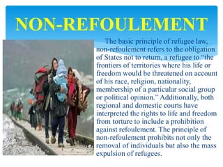 The basic principle of refugee law,
non-refoulement refers to the obligation
of States not to return, a refugee to “the
frontiers of territories where his life or
freedom would be threatened on account
of his race, religion, nationality,
membership of a particular social group
or political opinion.” Additionally, both
regional and domestic courts have
interpreted the rights to life and freedom
from torture to include a prohibition
against refoulement. The principle of
non-refoulement prohibits not only the
removal of individuals but also the mass
expulsion of refugees.
NON-REFOULEMENT
 