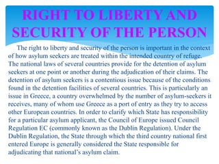 The right to liberty and security of the person is important in the context
of how asylum seekers are treated within the intended country of refuge.
The national laws of several countries provide for the detention of asylum
seekers at one point or another during the adjudication of their claims. The
detention of asylum seekers is a contentious issue because of the conditions
found in the detention facilities of several countries. This is particularly an
issue in Greece, a country overwhelmed by the number of asylum-seekers it
receives, many of whom use Greece as a port of entry as they try to access
other European countries. In order to clarify which State has responsibility
for a particular asylum applicant, the Council of Europe issued Council
Regulation EC (commonly known as the Dublin Regulation). Under the
Dublin Regulation, the State through which the third country national first
entered Europe is generally considered the State responsible for
adjudicating that national’s asylum claim.
RIGHT TO LIBERTY AND
SECURITY OF THE PERSON
 