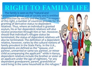 The family is seen as the “natural and
fundamental group unit of society and is entitled
to protection by society and the State.” In respect
of this right, a number of countries provide for the
granting of derivative status to dependent
relatives. Thus, where an individual is granted
asylum, his or her dependent relatives will also
receive protection through him or her. However,
should that individual’s refugee status be
terminated, the status of dependent relatives will
also be terminated. The definition of a dependent
relative, however, varies by the cultural notions of
family prevalent in the State Party. In the U.K.,
dependents are defined as the “spouse, civil
partner, unmarried or same-sex partner, or minor
child accompanying the applicant” while in Kenya,
dependent relatives include the brother or sister of
an applicant under the age of eighteen, “or any
dependent grandparent, parent, grandchild or
ward living in the same household as the refugee.”
RIGHT TO FAMILY LIFE
 