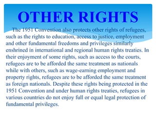 The 1951 Convention also protects other rights of refugees,
such as the rights to education, access to justice, employment
and other fundamental freedoms and privileges similarly
enshrined in international and regional human rights treaties. In
their enjoyment of some rights, such as access to the courts,
refugees are to be afforded the same treatment as nationals
while with others, such as wage-earning employment and
property rights, refugees are to be afforded the same treatment
as foreign nationals. Despite these rights being protected in the
1951 Convention and under human rights treaties, refugees in
various countries do not enjoy full or equal legal protection of
fundamental privileges.
OTHER RIGHTS
 