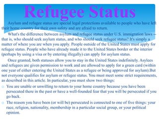 Asylum and refugee status are special legal protections available to people who have left
their home country for their own safety and are afraid to return.
What's the difference between asylum and refugee status under U.S. immigration laws --
that is, who should seek asylum status, and who should seek refugee status? It's simply a
matter of where you are when you apply. People outside of the United States must apply for
refugee status. People who have already made it to the United States border or the interior
(perhaps by using a visa or by entering illegally) can apply for asylum status.
Once granted, both statuses allow you to stay in the United States indefinitely. Asylees
and refugees are given permission to work and are allowed to apply for a green card (within
one year of either entering the United States as a refugee or being approved for asylum).But
not everyone qualifies for asylum or refugee status. You must meet some strict requirements,
as described in this article. In particular, you must show two things:
o You are unable or unwilling to return to your home country because you have been
persecuted there in the past or have a well-founded fear that you will be persecuted if you
go back.
o The reason you have been (or will be) persecuted is connected to one of five things: your
race, religion, nationality, membership in a particular social group, or your political
opinion.
Refugee Status
 