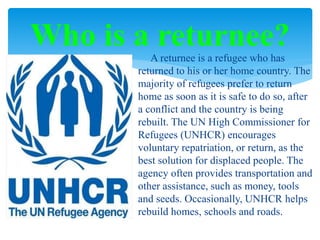 A returnee is a refugee who has
returned to his or her home country. The
majority of refugees prefer to return
home as soon as it is safe to do so, after
a conflict and the country is being
rebuilt. The UN High Commissioner for
Refugees (UNHCR) encourages
voluntary repatriation, or return, as the
best solution for displaced people. The
agency often provides transportation and
other assistance, such as money, tools
and seeds. Occasionally, UNHCR helps
rebuild homes, schools and roads.
Who is a returnee?
 