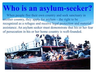 When people flee their own country and seek sanctuary in
another country, they apply for asylum – the right to be
recognized as a refugee and receive legal protection and material
assistance. An asylum seeker must demonstrate that his or her fear
of persecution in his or her home country is well-founded.
Who is an asylum-seeker?
 