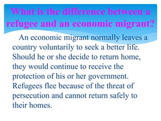 An economic migrant normally leaves a
country voluntarily to seek a better life.
Should he or she decide to return home,
they would continue to receive the
protection of his or her government.
Refugees flee because of the threat of
persecution and cannot return safely to
their homes.
What is the difference between a
refugee and an economic migrant?
 