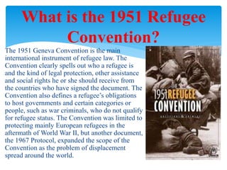 The 1951 Geneva Convention is the main
international instrument of refugee law. The
Convention clearly spells out who a refugee is
and the kind of legal protection, other assistance
and social rights he or she should receive from
the countries who have signed the document. The
Convention also defines a refugee’s obligations
to host governments and certain categories or
people, such as war criminals, who do not qualify
for refugee status. The Convention was limited to
protecting mainly European refugees in the
aftermath of World War II, but another document,
the 1967 Protocol, expanded the scope of the
Convention as the problem of displacement
spread around the world.
What is the 1951 Refugee
Convention?
 