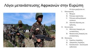 Λόγοι μετανάστευσης Αφρικανών στην Ευρώπη
Οι λόγοι χωρίζονται σε:
I. Οικονομικούς
A. Φτώχεια
B. Έλλειψη τεχνολογίας
C. Έλλειψη καλλιεργήσιμων
εκτάσεων
D. Απουσία ύδρευσης και
άρδευσης
II. Κοινωνικούς
A. Φυλετικές διαφορές και
αντιπαλότητες
B. Θρησκευτικές διαφορές και
αντιπαλότητες
III. Πολιτικούς
A. Εμφύλιες συρράξεις
B. Διακρατικές συρράξεις
C. Καταπιεστικά - Δικτατορικά
καθεστώτα
 