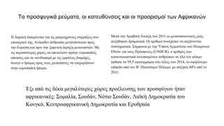 Τα προσφυγικά ρεύματα, οι κατευθύνσεις και οι προορισμοί των Αφρικανών
Η Αφρική διακρίνεται για τις μακροχρόνιες συρράξεις στο
εσωτερικό της. Ανέκαθεν άνθρωποι μετανάστευαν προς
την Ευρώπη και πριν την ξαφνική έκρηξη μεταναστών. Με
τις περισσότερες χώρες να αποτελούν πρώην ευρωπαϊκές
αποικίες και σε συνδυασμό με τις εμφύλιες διαμάχες,
άνοιγε ο δρόμος προς τους μετανάστες να εισχωρήσουν
στην ευρωπαϊκή ήπειρο.
Μετά την Αραβική Άνοιξη του 2011 οι μεταναστευτικές ροές
αυξήθηκαν δραματικά. Οι αριθμοί συνέχισαν να αυξάνονται
συστηματικά. Σύμφωνα με την Ύπατη Αρμοστεία των Ηνωμένων
Εθνών για τους Πρόσφυγες (UNHCR), ο αριθμός των
καταναγκαστικά εκτοπισμένων ανθρώπων σε όλο τον κόσμο
έφθασε τα 59,5 εκατομμύρια στο τέλος του 2014, το υψηλότερο
επίπεδο από τον Β’ Παγκόσμιο Πόλεμο, με αύξηση 40% από το
2011.
Έξι από τις δέκα μεγαλύτερες χώρες προέλευσης των προσφύγων ήταν
αφρικανικές: Σομαλία, Σουδάν, Νότιο Σουδάν, Λαϊκή Δημοκρατία του
Κονγκό, Κεντροαφρικανική Δημοκρατία και Ερυθραία
 