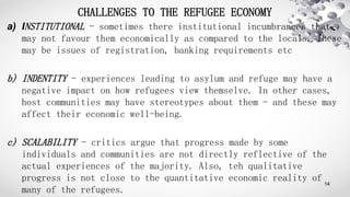 CHALLENGES TO THE REFUGEE ECONOMY
a) INSTITUTIONAL - sometimes there institutional incumbrances that
may not favour them e...