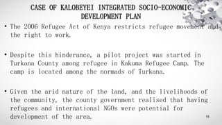 CASE OF KALOBEYEI INTEGRATED SOCIO-ECONOMIC
DEVELOPMENT PLAN
• The 2006 Refugee Act of Kenya restricts refugee movement an...